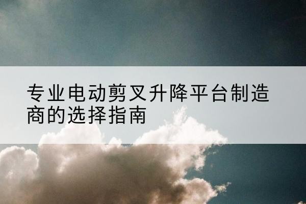 洮南电动剪叉升降平台厂家-专业电动剪叉升降平台制造商的选择指南