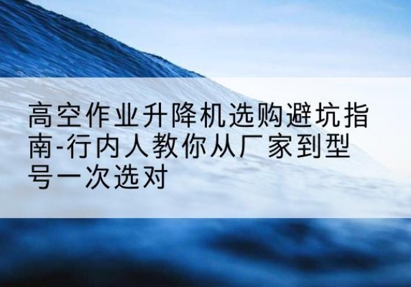 洮南升降平台厂家-高空作业升降机选购避坑指南-行内人教你从厂家到型号一次选对