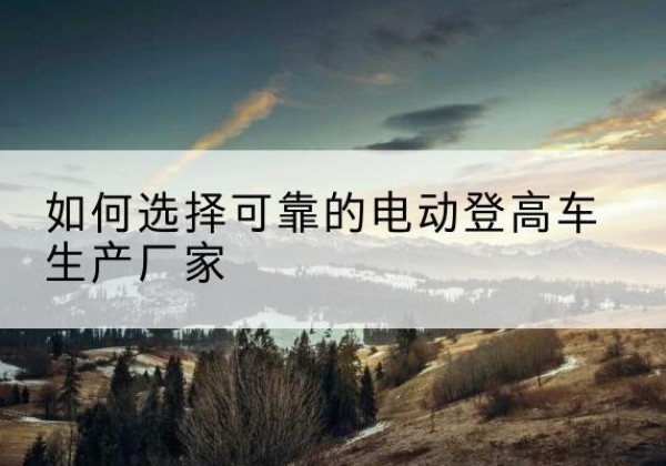 洮南电动登高车厂家-如何选择可靠的电动登高车生产厂家