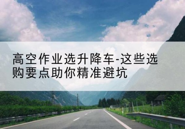 洮南升降车厂家-高空作业选升降车-这些选购要点助你*避坑