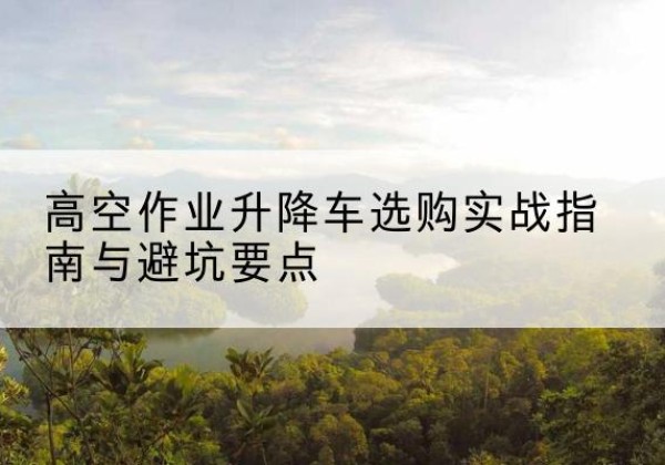 洮南升降车怎么选-高空作业升降车选购实战指南与避坑要点