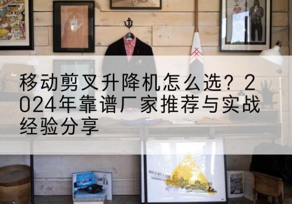 洮南升降平台厂家推荐-移动剪叉升降机怎么选？2024年靠谱厂家推荐与实战经验分享