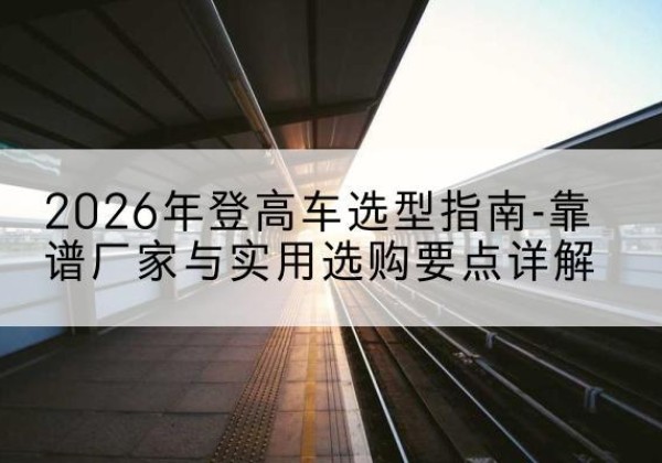 洮南登高车厂家推荐-2026年登高车选型指南-靠谱厂家与实用选购要点详解